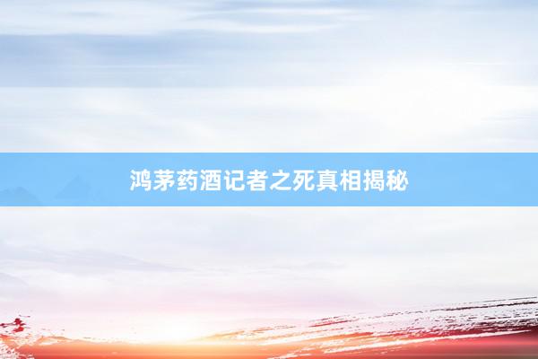 鸿茅药酒记者之死真相揭秘